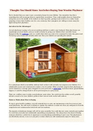 Thoughts You Should Know Just before Buying Your Wooden Playhouse
You've decided that you want to get a wood play house for your children. You remember that this is 
something that will encourage them to expand their creativities. They could possibly discover themselves 
acting they are in the middle of the timbers in their log cabin, getting ready to fish or in a rather home 
preparing to have their buddies over for a tea ceremony. Your youngsters are willing to invest many hrs 
appreciating their playhouse. 
Just what Are the Advantages? 
A wood playhouse is going to be an eye­catching attribute to add to your backyard. Most play houses are 
surprisingly practical which, and you would certainly be giving your children their own little house. 
Youngsters like the outdoors, and, in a world where kids can come to be consumed by video clip games and 
TV, having a play house will certainly make sure that your children are spending hrs outside. 
It is a playhouse which is incredibly resilient, built so that it will certainly not outgrow your children. It is 
unbelievably secure and constructed to endure a lot of weather. When your kids outgrow their playhouse, it 
can be takened as a storage space dropped for your yard tools or grass tools. And when future grandchildren 
happen, it could be changed back to all its previous glory as a play house. 
There are a million ways to make your playhouse yours alone. You could coat the within as well, possibly 
include a mural or let your children produce their own art work on the wall surfaces. 
Points to Think about Prior to Buying 
To stay in great health condition, you will certainly have to carry out maintenance every few years on your 
wood playhouse. You will need to refinish or repaint the outdoors to make sure that you safeguard it from the 
components and continuouslies look fresh and not rundown. 
The majority of playhouse designs will call for some assembly. You could discover some currently put together. 
It is vital that you really feel comfortable assembling your playhouse. You always have the choice of hiring 
someone which has a whole lot of experience in woodworking and building if you're not. This playhouse is 
not effortlessly moved, so see to it you pick a version which you will continuously enjoy for many years. 
 