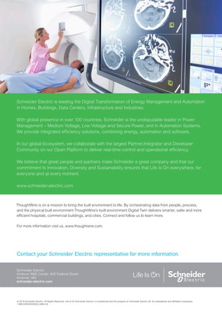 © 2019 Schneider Electric. All Rights Reserved. Life Is On Schneider Electric is a trademark and the property of Schneider Electric SE, its subsidiaries and affiliated companies.
• 998-XXXXXXXXXXX_GMA-US
Contact your Schneider Electric representative for more information.
Schneider Electric
Andover R&D Center, 800 Federal Street
Andover, MA
schneider-electric.com
Schneider Electric is leading the Digital Transformation of Energy Management and Automation
in Homes, Buildings, Data Centers, Infrastructure and Industries.
With global presence in over 100 countries, Schneider is the undisputable leader in Power
Management – Medium Voltage, Low Voltage and Secure Power, and in Automation Systems.
We provide integrated efficiency solutions, combining energy, automation and software.
In our global Ecosystem, we collaborate with the largest Partner,Integrator and Developer
Community on our Open Platform to deliver real-time control and operational efficiency.
We believe that great people and partners make Schneider a great company and that our
commitment to Innovation, Diversity and Sustainability ensures that Life Is On everywhere, for
everyone and at every moment.
www.schneider-electric.com
ThoughtWire is on a mission to bring the built environment to life. By orchestrating data from people, process,
and the physical built environment ThoughtWire’s built environment Digital Twin delivers smarter, safer and more
efficient hospitals, commercial buildings, and cities. Connect and follow us to learn more.
For more information visit us, www.thoughtwire.com.
 
