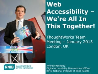 Web
Accessibility –
We're All In
This Together!
ThoughtWorks Team
Meeting – January 2013
London, UK



Andrew Ronksley
Digital Accessibility Development Officer
Royal National Institute of Blind People
 
