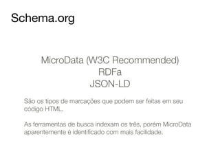 Schema.org 
MicroData (W3C Recommended) 
RDFa 
JSON-LD 
! 
São os tipos de marcações que podem ser feitas em seu 
código HTML. 
! 
As ferramentas de busca indexam os três, porém MicroData 
aparentemente é identificado com mais facilidade. 
 