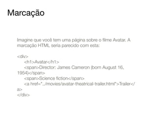 Marcação 
Imagine que você tem uma página sobre o filme Avatar. A 
marcação HTML seria parecido com esta: 
! 
<div> 
<h1>Avatar</h1> 
<span>Director: James Cameron (born August 16, 
1954)</span> 
<span>Science fiction</span> 
<a href="../movies/avatar-theatrical-trailer.html">Trailer</ 
a> 
</div> 
 