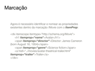 Marcação 
Agora é necessário identificar e nomear as propriedades 
existentes dentro da marcação /Movie com o ItemProp: 
! 
<div itemscope itemtype="http://schema.org/Movie"> 
<h1 itemprop="name">Avatar</h1> 
<span itemprop="director">Director: James Cameron 
(born August 16, 1954)</span> 
<span itemprop="genre">Science fiction</span> 
<a href=“../movies/avatar-theatrical-trailer.html" 
itemprop="trailer">Trailer</a> 
</div> 
 