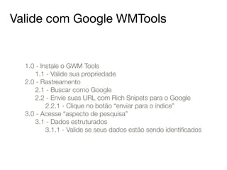 Valide com Google WMTools 
1.0 - Instale o GWM Tools 
1.1 - Valide sua propriedade 
2.0 - Rastreamento 
2.1 - Buscar como Google 
2.2 - Envie suas URL com Rich Snipets para o Google 
2.2.1 - Clique no botão “enviar para o índice” 
3.0 - Acesse “aspecto de pesquisa” 
3.1 - Dados estruturados 
3.1.1 - Valide se seus dados estão sendo identificados 
 