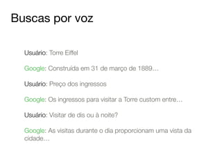 Buscas por voz 
Usuário: Torre Eiffel 
! 
Google: Construída em 31 de março de 1889… 
! 
Usuário: Preço dos ingressos 
! 
Google: Os ingressos para visitar a Torre custom entre… 
! 
Usuário: Visitar de dis ou à noite? 
! 
Google: As visitas durante o dia proporcionam uma vista da 
cidade… 
 