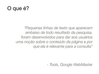 O que é? 
"Pequenas linhas de texto que aparecem 
embaixo de todo resultado da pesquisa, 
foram desenvolvidos para dar aos usuários 
uma noção sobre o conteúdo da página e por 
que ela é relevante para a consulta" 
- Tools, Google WebMaster 
 