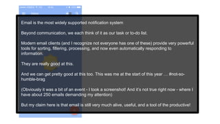 Email is the most widely supported notification system
Beyond communication, we each think of it as our task or to-do list.
Modern email clients (and I recognize not everyone has one of these) provide very powerful
tools for sorting, filtering, processing, and now even automatically responding to
information.
They are really good at this.
And we can get pretty good at this too. This was me at the start of this year … #not-so-
humble-brag
(Obviously it was a bit of an event - I took a screenshot! And it’s not true right now - where I
have about 250 emails demanding my attention)
But my claim here is that email is still very much alive, useful, and a tool of the productive!
 