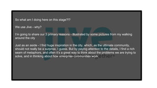 So what am I doing here on this stage?!?
We use Jive - why?
I’m going to share our 3 primary reasons - illustrated by some pictures from my walking
around the city
Just as an aside - I find huge inspiration in the city, which, as the ultimate community,
should not really be a surprise, I guess. But by paying attention to the details, I find a rich
seam of metaphors, and often it’s a great way to think about the problems we are trying to
solve, and in thinking about how enterprise communities work
 