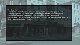 The Shop Front
-- no internal comms function - everyone is responsible for comms - peer-to-peer
-- landing pages are key to this - here’s everything you need to know, at a glance
-- Bring together all the content on a topic, for a group or about an initiative ..
-- And a place to go find all those landing pages. Just as if you want to find electronics, you
know to head to Tottenham Court Rd …
 
