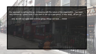 Our approach to setting this up - in keeping with the nature of the organisation - has been
very bottom-up / grass roots. If you want to set up a new group, a new ‘shop’, off you go ...
… and, as with our agile data-science group, things can look … mixed
 