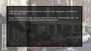 Some other developments go even further - providing ‘tools’ that create a consistency in
things like signs, fonts …
There’s a tradeoff to be made - vibrancy comes from diversity - as Shaftesbury note - and
too much standardisation may end up being counterproductive.
 