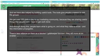 And we have also helped by building useful tools. The tools give people a reason to visit
the groups
We get over 125 visits a day to our marketing community, because they are sharing useful
things that people want / need to get work done
And through doing this, people learn what is going on, and what they need to know - and
this information propagates.
There’s less reliance on them as a blocker / gatekeeper function - they act more as an
enabler …
 