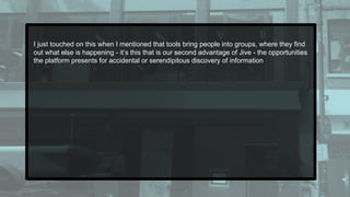 I just touched on this when I mentioned that tools bring people into groups, where they find
out what else is happening - it’s this that is our second advantage of Jive - the opportunities
the platform presents for accidental or serendipitous discovery of information
 