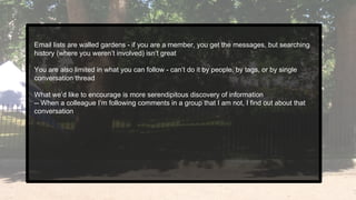 Email lists are walled gardens - if you are a member, you get the messages, but searching
history (where you weren’t involved) isn’t great
You are also limited in what you can follow - can’t do it by people, by tags, or by single
conversation thread
What we’d like to encourage is more serendipitous discovery of information
-- When a colleague I’m following comments in a group that I am not, I find out about that
conversation
 