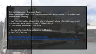Patrick Hodgkinson - Brunswick Centre
Mixed use development, public / private partnership, a combination of centralised and
decentralised planning
-- everyone has had an intranet, or a wiki, or whatever, ‘where information goes to die’
-- in the past, we’ve used a number of different things
-- Lotus Notes, MediaWiki, Confluence
-- the key is having activity and archive tied together
-- Its a *living* archive
https://en.wikipedia.org/wiki/Brunswick_Centre
https://www.theguardian.com/artanddesign/2016/mar/08/patrick-hodgkinson-obituary
 