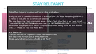 Sales Hub - bringing ‘creation’ and ‘store’ into a single place
Everyone likes to celebrate the release of a new project - but these were being sent out to
a variety of lists, and not systematically captured
Not only do we now have a dedicated group - but we have linked that to our more formal
‘case study library’ - so that people searching one, can find items in both
Used to be that people would send a company-wide email, asking ‘have we ever worked
with ….’ - these are very rare these days
e.g. Morrisons -
You can see ‘official’ corporate comms sanctioned content
But also some internal ‘go live’ announcements
Helps capture the information whilst it is still ‘fresh’
 