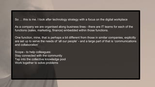 So … this is me. I look after technology strategy with a focus on the digital workplace
As a company we are organised along business lines - there are IT teams for each of the
functions (sales, marketing, finance) embedded within those functions.
One function, mine, that is perhaps a bit different from those in similar companies, explicitly
are set up to serve the needs of ‘all our people’ - and a large part of that is ‘communications
and collaboration’
Scope - to help colleagues:
Stay connected with the community
Tap into the collective knowledge pool
Work together to solve problems
 