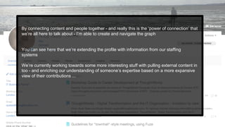 By connecting content and people together - and really this is the ‘power of connection’ that
we’re all here to talk about - I’m able to create and navigate the graph
You can see here that we’re extending the profile with information from our staffing
systems
We’re currently working towards some more interesting stuff with pulling external content in
too - and enriching our understanding of someone’s expertise based on a more expansive
view of their contributions ...
 