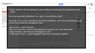 Email - works in *all* environments - and our folks are really good at managing email at
volume
And Jive has email notifcations - so - good - we’re all done, right?
Not quite. Jive’s email notifications have some limitations - and if you are working through
email, those make this management hard
Note ‘to me’ - I can’t mute this
Also, from ‘Xiao Guo’ but the email address is a generic one - can’t filter either
Image handling - assumes you are logged in to jive
Threads get ‘broken’ - gmail struggles to stitch the conversation together
 