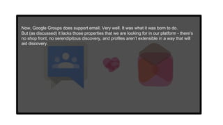 Now, Google Groups does support email. Very well. It was what it was born to do.
But (as discussed) it lacks those properties that we are looking for in our platform - there’s
no shop front, no serendipitous discovery, and profiles aren’t extensible in a way that will
aid discovery.
 