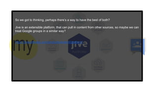 So we got to thinking, perhaps there’s a way to have the best of both?
Jive is an extensible platform, that can pull in content from other sources, so maybe we can
treat Google groups in a similar way?
https://jivesoftware.com/products/extend/platform/
 
