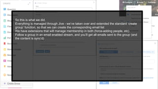So this is what we did.
Everything is managed through Jive - we’ve taken over and extended the standard ‘create
group’ function, so that we can create the corresponding email list
We have extensions that will manage membership in both (force-adding people, etc)
Follow a group in an email enabled stream, and you’ll get all emails sent to the group (and
the content is sync’d)
 