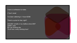I have a confession to make.
I *love* email
I’ve been collecting it. I have 62GB
There’s a prize for that, right?
230,000+ emails in my mailbox since 2007
23000 / year
80+ per working day
10 an hour, every working hour!
 