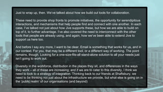 Just to wrap up, then. We’ve talked about how we build out tools for collaboration.
These need to provide shop fronts to promote initiatives, the opportunity for serendipitous
interactions, and mechanisms that help people find and connect with one another. In each
case, I’ve talked not just about how Jive supports these, but how we are able to build on
top of it, to further advantage. I’ve also covered the need to interconnect with the other
tools that people are already using, and again, how we’ve been able to extend Jive to
support us here too.
And before I say any more, I want to be clear. Email is something that works for us, and in
our context. For you, that may be a different tool, or a different way of working. The point
remains, though. Looking for a one-size-fits-all stand-alone solution to all your needs just
isn’t going to work out.
Diversity in the workforce, distribution in the places they sit, and differences in the ways
they work – all of these are increasing; and if we are to cater to this diversity, I think we
need to look to a strategy of integration. Thinking back to our friends at Shaftsbury, we
need to be thinking not just about the infrastructure we provide, but what else is going on in
the ‘public realm’ of our organisations (and beyond)
 