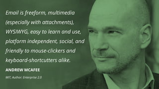 Email is freeform, multimedia
(especially with attachments),
WYSIWYG, easy to learn and use,
platform independent, social, and
friendly to mouse-clickers and
keyboard-shortcutters alike.
ANDREW MCAFEE
MIT, Author: Enterprise 2.0
 