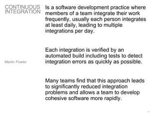 CONTINUOUS
INTEGRATION
Is a software development practice where
members of a team integrate their work
frequently, usually each person integrates
at least daily, leading to multiple
integrations per day.
Each integration is verified by an
automated build including tests to detect
integration errors as quickly as possible.
Many teams find that this approach leads
to significantly reduced integration
problems and allows a team to develop
cohesive software more rapidly.
21
Martin Fowler
 
