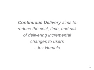 Continuous Delivery aims to
reduce the cost, time, and risk
of delivering incremental
changes to users
- Jez Humble.
44
 