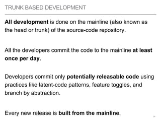 TRUNK BASED DEVELOPMENT
All development is done on the mainline (also known as
the head or trunk) of the source-code repository.
All the developers commit the code to the mainline at least
once per day.
Developers commit only potentially releasable code using
practices like latent-code patterns, feature toggles, and
branch by abstraction.
Every new release is built from the mainline. 54
 