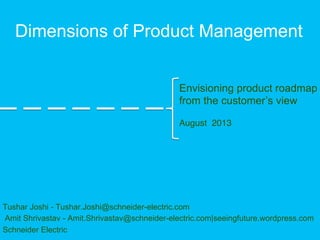 Dimensions of Product Management
Tushar Joshi - Tushar.Joshi@schneider-electric.com
Amit Shrivastav - Amit.Shrivastav@schneider-electric.com|seeingfuture.wordpress.com
Schneider Electric
Envisioning product roadmap
from the customer’s view
!
August 2013!
 