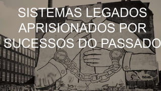 SISTEMAS LEGADOS
APRISIONADOS POR
SUCESSOS DO PASSADO
 