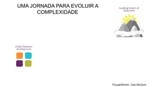 ThoughtWorks - Dan McClure
UMA JORNADA PARA EVOLUIR A
COMPLEXIDADE
 