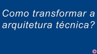 Como transformar a
arquitetura técnica?
 