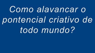 Como alavancar o
pontencial criativo de
todo mundo?
 