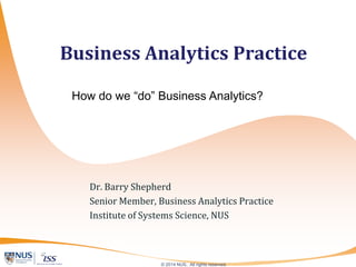 © 2014 NUS. All rights reserved.
Dr. Barry Shepherd
Senior Member, Business Analytics Practice
Institute of Systems Science, National University of Singapore
barryshepherd@nus.edu.sg
Business Analytics Practice
How do we “do” Business Analytics?
 