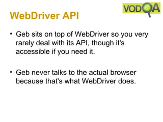WebDriver API
• Geb sits on top of WebDriver so you very
  rarely deal with its API, though it's
  accessible if you need it.

• Geb never talks to the actual browser
  because that's what WebDriver does.
 