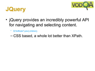 JQuery
• jQuery provides an incredibly powerful API
  for navigating and selecting content.
  – $("div#footer").prev().children();

  – CSS based, a whole lot better than XPath.
 