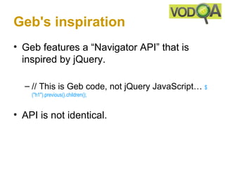 Geb's inspiration
• Geb features a “Navigator API” that is
  inspired by jQuery.

  – // This is Geb code, not jQuery JavaScript… $
    ("h1").previous().children();


• API is not identical.
 