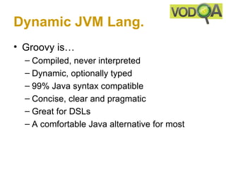 Dynamic JVM Lang.
• Groovy is…
  – Compiled, never interpreted
  – Dynamic, optionally typed
  – 99% Java syntax compatible
  – Concise, clear and pragmatic
  – Great for DSLs
  – A comfortable Java alternative for most
 