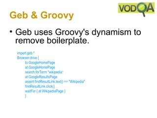 Geb & Groovy
• Geb uses Groovy's dynamism to
  remove boilerplate.
 import geb.*
 Browser.drive {
      to GoogleHomePage
      at GoogleHomePage
      search.forTerm "wikipedia“
      at GoogleResultsPage 
      assert firstResultLink.text() == "Wikipedia" 
      firstResultLink.click()
      waitFor { at WikipediaPage }
      } 
 