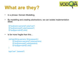 What are they?
•   In a phrase: Domain Modelling.

•   By modelling and creating abstractions, we can isolate implementation
    detail.

     $("input[name=username]").value("user")
     $("input[name=pwd]").value("password")
     $("input[type=submit]").click() 

•   Is far more fragile than this…

     void login(String username, String password) { 
            $("input[name=username]").value(username)
            $("input[name=pwd]").value(password)
            $("input[type=submit]").click()
     }

     login("user", "password") 
 