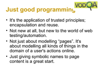 Just good programming
• It's the application of trusted principles;
  encapsulation and reuse.
• Not new at all, but new to the world of web
  testing/automation.
• Not just about modelling “pages”. It's
  about modelling all kinds of things in the
  domain of a user's actions online.
• Just giving symbolic names to page
  content is a great start.
 