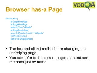 Browser has-a Page
Browser.drive { 
     to GoogleHomePage 
     at GoogleHomePage 
     search.forTerm "wikipedia" 
     at GoogleResultsPage 
     assert firstResultLink.text() == "Wikipedia" 
     firstResultLink.click()
     waitFor { at WikipediaPage }
     } 


• The to() and click() methods are changing the
  underlying page.
• You can refer to the current page's content and
  methods just by name.
 