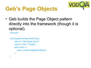 Geb's Page Objects
• Geb builds the Page Object pattern
  directly into the framework (though it is
  optional).
  import geb.*

  class GoogleHomePage extends Page { 
        static url = "http://google.com/ncr"  
        static at = { title == "Google" } 
        static content = { 
           search { module GoogleSearchModule }
        } 
  } 
 