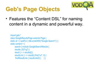 Geb's Page Objects
• Features the “Content DSL” for naming
  content in a dynamic and powerful way.

  import geb.*
  class GoogleResultsPage extends Page { 
  static at = { waitFor { title.endsWith("Google Search") } }   
  static content = { 
          search { module GoogleSearchModule }  
          results { $("li.g") } 
          result { i -> results[i] }    
          resultLink { i -> result(i).find("a.l", 0) }
           firstResultLink { resultLink(0) }     } } 
 
