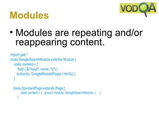 Modules
• Modules are repeating and/or
  reappearing content.
 import geb.*
 class GoogleSearchModule extends Module {
     static content = {
         field { $("input", name: "q") } 
        button(to: GoogleResultsPage) { btnG() }
     }

    class StandardPage extends Page { 
         static content = {   gmod { module  GoogleSearchModule  }     } 
     } 
 