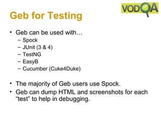 Geb for Testing
• Geb can be used with…
  –   Spock
  –   JUnit (3 & 4)
  –   TestNG
  –   EasyB
  –   Cucumber (Cuke4Duke)

• The majority of Geb users use Spock.
• Geb can dump HTML and screenshots for each
  “test” to help in debugging.
 