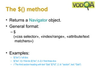 The $() method
• Returns a Navigator object.
• General format:
  –$
   («css selector», «index/range», «attribute/text
    matchers»)


• Examples:
  – $("div") // all divs 
  – $("div", 0) // first div $("div", 0..2) // first three divs 
  – // The third section heading with text “Geb” $("h2", 2, id: "section", text: "Geb") 
 